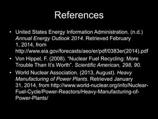References
• United States Energy Information Administration. (n.d.)
Annual Energy Outlook 2014. Retrieved February
1, 2014, from
http://www.eia.gov/forecasts/aeo/er/pdf/0383er(2014).pdf
• Von Hippel, F. (2008). “Nuclear Fuel Recycling: More
Trouble Than It’s Worth”. Scientific American, 298, 90.
• World Nuclear Association. (2013, August). Heavy
Manufacturing of Power Plants. Retrieved January
31, 2014, from http://www.world-nuclear.org/info/NuclearFuel-Cycle/Power-Reactors/Heavy-Manufacturing-ofPower-Plants/

 