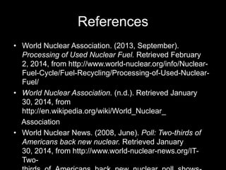 References
• World Nuclear Association. (2013, September).
Processing of Used Nuclear Fuel. Retrieved February
2, 2014, from http://www.world-nuclear.org/info/NuclearFuel-Cycle/Fuel-Recycling/Processing-of-Used-NuclearFuel/
• World Nuclear Association. (n.d.). Retrieved January
30, 2014, from
http://en.wikipedia.org/wiki/World_Nuclear_
Association
• World Nuclear News. (2008, June). Poll: Two-thirds of
Americans back new nuclear. Retrieved January
30, 2014, from http://www.world-nuclear-news.org/ITTwo-

 