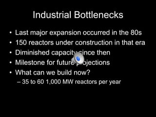 Industrial Bottlenecks
•
•
•
•
•

Last major expansion occurred in the 80s
150 reactors under construction in that era
Diminished capacity since then
Milestone for future projections
What can we build now?
– 35 to 60 1,000 MW reactors per year

 