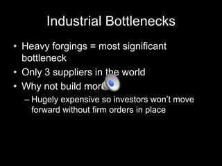 Industrial Bottlenecks
• Heavy forgings = most significant
bottleneck
• Only 3 suppliers in the world
• Why not build more?
– Hugely expensive so investors won’t move
forward without firm orders in place

 