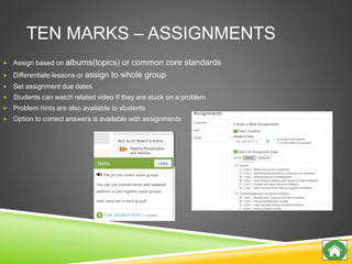 TEN MARKS – ASSIGNMENTS
 Assign based on albums(topics) or common core standards
 Differentiate lessons or assign to whole group
 Set assignment due dates
 Students can watch related video If they are stuck on a problem
 Problem hints are also available to students
 Option to correct answers is available with assignments
 