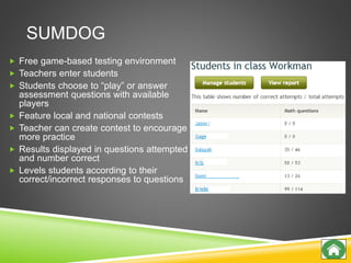 SUMDOG
 Free game-based testing environment
 Teachers enter students
 Students choose to “play” or answer
assessment questions with available
players
 Feature local and national contests
 Teacher can create contest to encourage
more practice
 Results displayed in questions attempted
and number correct
 Levels students according to their
correct/incorrect responses to questions
 
