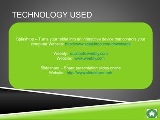 TECHNOLOGY USED
Splashtop – Turns your tablet into an interactive device that controls your
computer Website: http://www.splashtop.com/downloads
Weebly: quiztools.weebly.com
Website: www.weebly.com
Slideshare – Share presentation slides online
Website: http://www.slideshare.net/
 