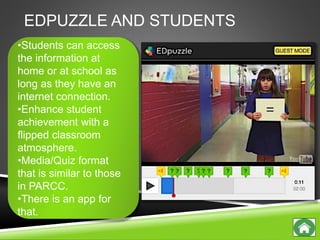 EDPUZZLE AND STUDENTS
•Students can access
the information at
home or at school as
long as they have an
internet connection.
•Enhance student
achievement with a
flipped classroom
atmosphere.
•Media/Quiz format
that is similar to those
in PARCC.
•There is an app for
that.
 