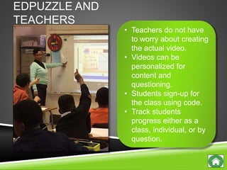 EDPUZZLE AND
TEACHERS
• Teachers do not have
to worry about creating
the actual video.
• Videos can be
personalized for
content and
questioning.
• Students sign-up for
the class using code.
• Track students
progress either as a
class, individual, or by
question.
 