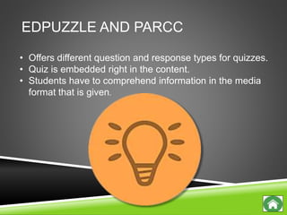 EDPUZZLE AND PARCC
• Offers different question and response types for quizzes.
• Quiz is embedded right in the content.
• Students have to comprehend information in the media
format that is given.
 