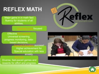 REFLEX MATH
Effective RTI support
Universal screening,
progress monitoring, data-
based decisions.
Common Core focused
Major gains in in math fact
fluency for students of all
abilities.
It’s Fun!
Diverse, fast-paced games and
rewards for effort and progress.
Special Education success!
Higher achievement for
Special education with less
anxiety.
 