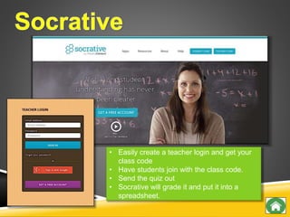 • Easily create a teacher login and get your
class code
• Have students join with the class code.
• Send the quiz out
• Socrative will grade it and put it into a
spreadsheet.
 