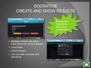 SOCRATIVE
CREATE AND SHOW RESULTS
 Multiple choice- can have
more than one correct answer
 True/False
 Short Answer
 You can add a picture and
directions
Self Grades
Puts all the
data into a
spreadsheet
 