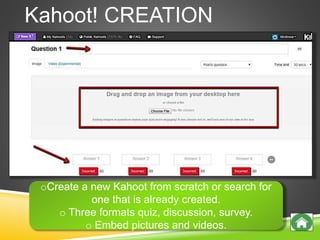 Kahoot! CREATION
oCreate a new Kahoot from scratch or search for
one that is already created.
o Three formats quiz, discussion, survey.
o Embed pictures and videos.
 