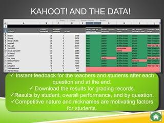 KAHOOT! AND THE DATA!
 Instant feedback for the teachers and students after each
question and at the end.
 Download the results for grading records.
Results by student, overall performance, and by question.
Competitive nature and nicknames are motivating factors
for students.
 