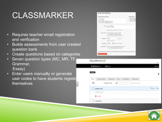 CLASSMARKER
• Requires teacher email registration
and verification
• Builds assessments from user created
question bank
• Create questions based on categories
• Seven question types (MC, MR, TF,
Grammar,
Essay)
• Enter users manually or generate
user codes to have students register
themselves
 