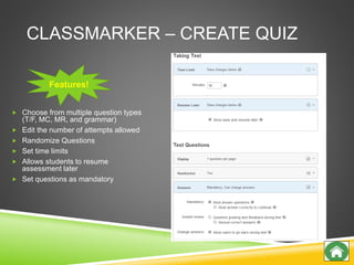 CLASSMARKER – CREATE QUIZ
 Choose from multiple question types
(T/F, MC, MR, and grammar)
 Edit the number of attempts allowed
 Randomize Questions
 Set time limits
 Allows students to resume
assessment later
 Set questions as mandatory
Features!
 