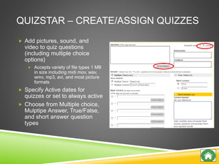 QUIZSTAR – CREATE/ASSIGN QUIZZES
 Add pictures, sound, and
video to quiz questions
(including multiple choice
options)
 Accepts variety of file types 1 MB
in size including midi mov, wav,
wmv, mp3, avi, and most picture
formats
 Specify Active dates for
quizzes or set to always active
 Choose from Multiple choice,
Mulptipe Answer, True/False,
and short answer question
types
 