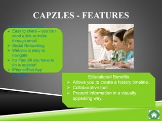 CAPZLES - FEATURES
 Create “Moments”
 Easy to share – you can
send a link or invite
through email
 Social Networking
 Website is easy to
navigate
 It’s free! All you have to
do is register!
 iPhone/iPad App
available
Educational Benefits
 Allows you to create a history timeline .
 Collaborative tool
 Present information in a visually
appealing way.
 