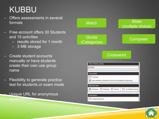 KUBBU
Match
Divide
(Categorize)
Slider
(multiple choice)
Composer
Crossword
- Offers assessments in several
formats
- Free account offers 30 Students
and 15 activities
- results stored for 1 month
- 3 MB storage
- Create student accounts
manually or have students
create their own use group
name
- Flexibility to generate practice
test for students or exam mode
- Unique URL for anonymous
review/practice
 