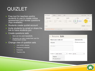 QUIZLET
 Free tool for teachers and/or
students to use to create online
assessment and review questions
(App available)
 Students create quizlet account
 Invite students by email or share the
link to have students join
 Create questions sets
 Sets can be used repeatedly
 Students can also create their own for
independent review
 Change view of question sets
 Just certain classes
 Password protected
 Everyone
 Teacher only
 