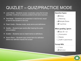 QUIZLET – QUIZ/PRACTICE MODE
 Learn Mode – Students review vocabulary using the formats
specified. Continue to practice problems that were incorrect.
 Test Mode – Questions are presented in test format, result
is sent to the student in the end.
 Flash Cards – Review mode, study terms and definitions
 Speller – Students type words after hearing the audio
pronunciation
 Scatter – Students race to match terms to definitions
 Space Race – Students type correct term for definition
before the definition leaves the screen
 
