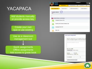 YACAPACA
Use as a classroom
management tool
Create your own
quiz or use existing
Add students manually
or provide access key
Quick assignments
Offline assignments
Add scores to grade book
 