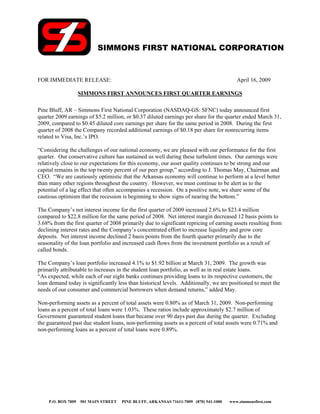 SIMMONS FIRST NATIONAL CORPORATION


FOR IMMEDIATE RELEASE:                                                                   April 16, 2009

                 SIMMONS FIRST ANNOUNCES FIRST QUARTER EARNINGS

Pine Bluff, AR – Simmons First National Corporation (NASDAQ-GS: SFNC) today announced first
quarter 2009 earnings of $5.2 million, or $0.37 diluted earnings per share for the quarter ended March 31,
2009, compared to $0.45 diluted core earnings per share for the same period in 2008. During the first
quarter of 2008 the Company recorded additional earnings of $0.18 per share for nonrecurring items
related to Visa, Inc.’s IPO.

“Considering the challenges of our national economy, we are pleased with our performance for the first
quarter. Our conservative culture has sustained us well during these turbulent times. Our earnings were
relatively close to our expectations for this economy, our asset quality continues to be strong and our
capital remains in the top twenty percent of our peer group,” according to J. Thomas May, Chairman and
CEO. “We are cautiously optimistic that the Arkansas economy will continue to perform at a level better
than many other regions throughout the country. However, we must continue to be alert as to the
potential of a lag effect that often accompanies a recession. On a positive note, we share some of the
cautious optimism that the recession is beginning to show signs of nearing the bottom.”

The Company’s net interest income for the first quarter of 2009 increased 2.6% to $23.4 million
compared to $22.8 million for the same period of 2008. Net interest margin decreased 12 basis points to
3.68% from the first quarter of 2008 primarily due to significant repricing of earning assets resulting from
declining interest rates and the Company’s concentrated effort to increase liquidity and grow core
deposits. Net interest income declined 2 basis points from the fourth quarter primarily due to the
seasonality of the loan portfolio and increased cash flows from the investment portfolio as a result of
called bonds.

The Company’s loan portfolio increased 4.1% to $1.92 billion at March 31, 2009. The growth was
primarily attributable to increases in the student loan portfolio, as well as in real estate loans.
“As expected, while each of our eight banks continues providing loans to its respective customers, the
loan demand today is significantly less than historical levels. Additionally, we are positioned to meet the
needs of our consumer and commercial borrowers when demand returns,” added May.

Non-performing assets as a percent of total assets were 0.80% as of March 31, 2009. Non-performing
loans as a percent of total loans were 1.03%. These ratios include approximately $2.7 million of
Government guaranteed student loans that became over 90 days past due during the quarter. Excluding
the guaranteed past due student loans, non-performing assets as a percent of total assets were 0.71% and
non-performing loans as a percent of total loans were 0.89%.




    P.O. BOX 7009 501 MAIN STREET    PINE BLUFF, ARKANSAS 71611-7009 (870) 541-1000   www.simmonsfirst.com
 