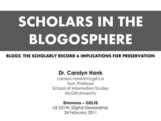 SCHOLARS IN THE
     BLOGOSPHERE
BLOGS, THE SCHOLARLY RECORD & IMPLICATIONS FOR PRESERVATION


                     Dr. Carolyn Hank
                    carolyn.hank@mcgill.ca
                         Asst. Professor
                  School of Information Studies
                       McGill University

                        Simmons – GSLIS
                  LIS 531W: Digital Stewardship
                         24 February 2011
 