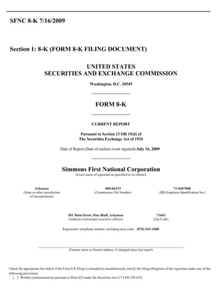 SFNC 8-K 7/16/2009



Section 1: 8-K (FORM 8-K FILING DOCUMENT)

                                      UNITED STATES
                          SECURITIES AND EXCHANGE COMMISSION
                                                            Washington, D.C. 20549




                                                                 FORM 8-K


                                                              CURRENT REPORT

                                                      Pursuant to Section 13 OR 15(d) of
                                                     The Securities Exchange Act of 1934

                                         Date of Report (Date of earliest event reported) July 16, 2009




                                         Simmons First National Corporation
                                                  (Exact name of registrant as specified in its charter)



                   Arkansas                                          000-06253                                          71-0407808
          (State or other jurisdiction                          (Commission File Number)                       (IRS Employer Identification No.)
               of incorporation)




                                             501 Main Street, Pine Bluff, Arkansas                           71601
                                             (Address of principal executive offices)                      (Zip Code)

                                          Registrant's telephone number, including area code: (870) 541-1000



                     ________________________________________________________________________________
                                      (Former name or former address, if changed since last report)




Check the appropriate box below if the Form 8-K filing is intended to simultaneously satisfy the filing obligation of the registrant under any of the
following provisions:
   [ ] Written communications pursuant to Rule 425 under the Securities Act (17 CFR 230.425)
 