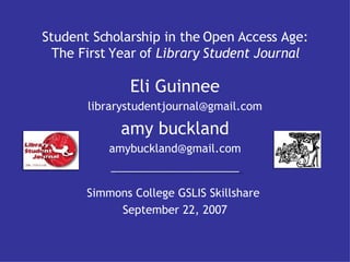 Student Scholarship in the Open Access Age: The First Year of  Library Student Journal Simmons College GSLIS Skillshare  September 22, 2007 Eli Guinnee [email_address] amy buckland [email_address] 