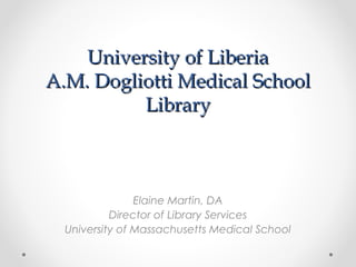 University of LiberiaUniversity of Liberia
A.M. Dogliotti Medical SchoolA.M. Dogliotti Medical School
LibraryLibrary
Elaine Martin, DA
Director of Library Services
University of Massachusetts Medical School
 