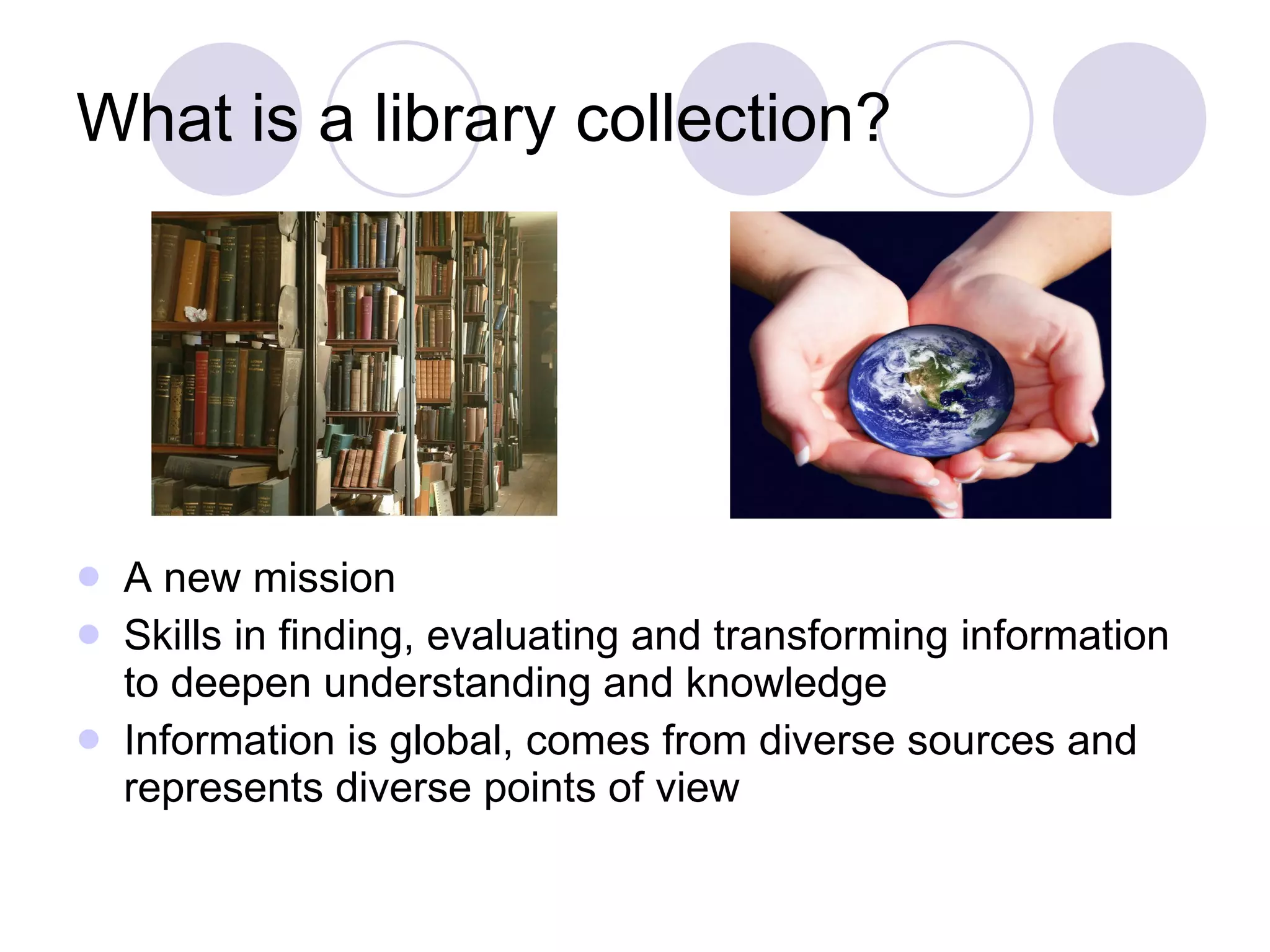 What is a library collection? A new mission Skills in finding, evaluating and transforming information to deepen understanding and knowledge Information is global, comes from diverse sources and represents diverse points of view 