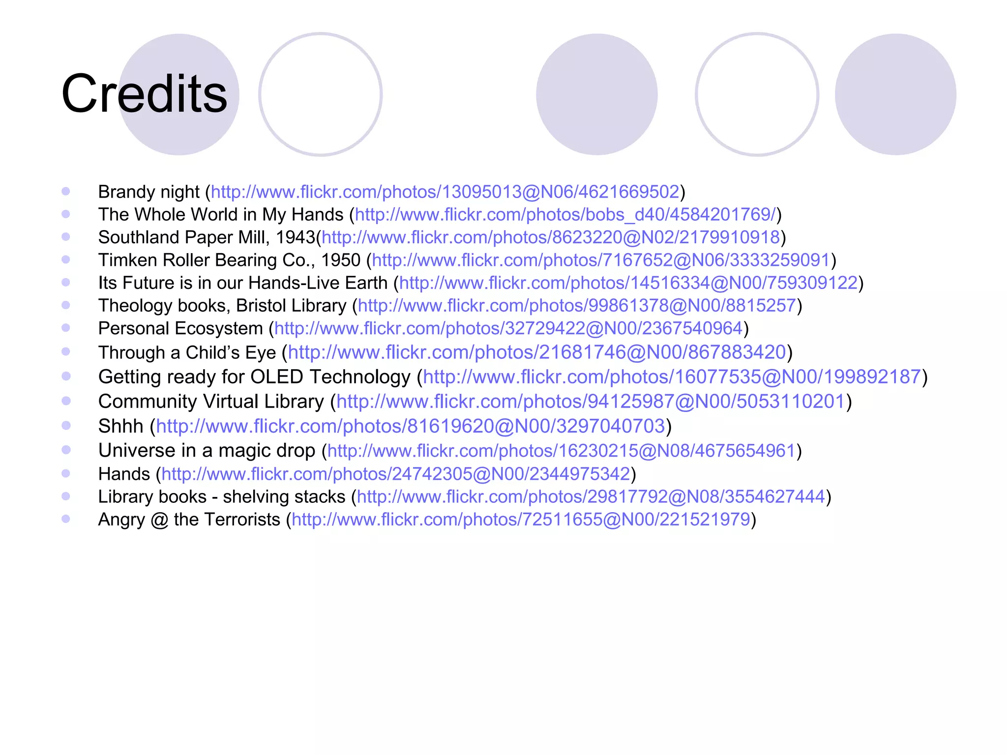 Credits Brandy night ( http://www.flickr.com/photos/13095013@N06/4621669502 ) The Whole World in My Hands ( http://www.flickr.com/photos/bobs_d40/4584201769/ ) Southland Paper Mill, 1943( http://www.flickr.com/photos/8623220@N02/2179910918 ) Timken Roller Bearing Co., 1950 ( http://www.flickr.com/photos/7167652@N06/3333259091 ) Its Future is in our Hands-Live Earth ( http://www.flickr.com/photos/14516334@N00/759309122 ) Theology books, Bristol Library ( http://www.flickr.com/photos/99861378@N00/8815257 ) Personal Ecosystem ( http://www.flickr.com/photos/32729422@N00/2367540964 ) Through a Child’s Eye  ( http://www.flickr.com/photos/21681746@N00/867883420 ) Getting ready for OLED Technology ( http://www.flickr.com/photos/16077535@N00/199892187 ) Community Virtual Library ( http://www.flickr.com/photos/94125987@N00/5053110201 ) Shhh ( http://www.flickr.com/photos/81619620@N00/3297040703 ) Universe in a magic drop  ( http://www.flickr.com/photos/16230215@N08/4675654961 ) Hands ( http://www.flickr.com/photos/24742305@N00/2344975342 ) Library books - shelving stacks ( http ://www.flickr.com/photos/29817792@N08/3554627444 ) Angry @ the Terrorists ( http://www.flickr.com/photos/72511655@N00/221521979 ) 