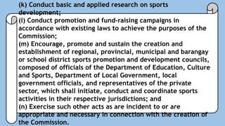 (k) Conduct basic and applied research on sports
development;
(l) Conduct promotion and fund-raising campaigns in
accordance with existing laws to achieve the purposes of the
Commission;
(m) Encourage, promote and sustain the creation and
establishment of regional, provincial, municipal and barangay
or school district sports promotion and development councils,
composed of officials of the Department of Education, Culture
and Sports, Department of Local Government, local
government officials, and representatives of the private
sector, which shall initiate, conduct and coordinate sports
activities in their respective jurisdictions; and
(n) Exercise such other acts as are incident to or are
appropriate and necessary in connection with the creation of
the Commission.
 