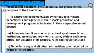 SEC. 11. Powers of the
Commission(k) To accept donations, gifts, bequests, and grants for the
purposes of the Commission;
(l) To ensure the implementation by various government
departments and agencies of their sports promotion and
development programs as indicated in their respective annual
budgets;
(m) To impose sanctions upon any national sports association,
institution, association, body, entity, team, athlete and sports
official for violation of its policies, rules and regulations; and
(n) To perform any and all other acts incident to or required by
virtue of its creation.
 