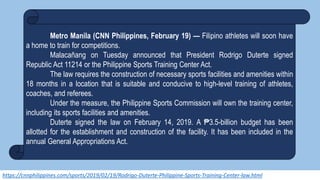 https://cnnphilippines.com/sports/2019/02/19/Rodrigo-Duterte-Philippine-Sports-Training-Center-law.html
Metro Manila (CNN Philippines, February 19) — Filipino athletes will soon have
a home to train for competitions.
Malacañang on Tuesday announced that President Rodrigo Duterte signed
Republic Act 11214 or the Philippine Sports Training Center Act.
The law requires the construction of necessary sports facilities and amenities within
18 months in a location that is suitable and conducive to high-level training of athletes,
coaches, and referees.
Under the measure, the Philippine Sports Commission will own the training center,
including its sports facilities and amenities.
Duterte signed the law on February 14, 2019. A ₱3.5-billion budget has been
allotted for the establishment and construction of the facility. It has been included in the
annual General Appropriations Act.
 