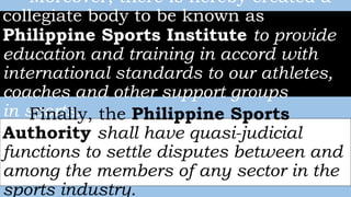 Moreover, there is hereby created a
collegiate body to be known as
Philippine Sports Institute to provide
education and training in accord with
international standards to our athletes,
coaches and other support groups
in sports.Finally, the Philippine Sports
Authority shall have quasi-judicial
functions to settle disputes between and
among the members of any sector in the
sports industry.
 