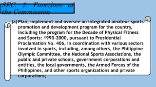 (a) Plan, implement and oversee an integrated amateur sports
promotion and development program for the country,
including the program for the Decade of Physical Fitness
and Sports: 1990–2000, pursuant to Presidential
Proclamation No. 406, in coordination with various sectors
involved in sports, including, among others, the Philippine
Olympic Committee, the National Sports Associations, the
public and private schools, government corporations and
entities, the local governments, the Armed Forces of the
Philippines, and other sports organizations and private
corporations;
SEC. 7. Functions of
the Commission
 