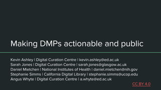 Making DMPs actionable and public
Kevin Ashley | Digital Curation Centre | kevin.ashley@ed.ac.uk
Sarah Jones | Digital Curation Centre | sarah.jones@glasgow.ac.uk
Daniel Mietchen | National Institutes of Health | daniel.mietchen@nih.gov
Stephanie Simms | California Digital Library | stephanie.simms@ucop.edu
Angus Whyte | Digital Curation Centre | a.whyte@ed.ac.uk
CC BY 4.0
 