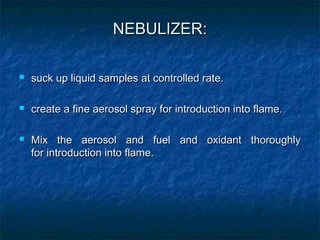 NEBULIZER:
NEBULIZER:
 suck up liquid samples at controlled rate.
suck up liquid samples at controlled rate.
 create a fine aerosol spray for introduction into flame.
create a fine aerosol spray for introduction into flame.
 Mix the aerosol and fuel and oxidant thoroughly
Mix the aerosol and fuel and oxidant thoroughly
for introduction into flame.
for introduction into flame.
 