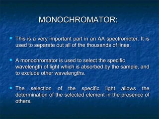 MONOCHROMATOR:
MONOCHROMATOR:
 This is a very important part in an AA spectrometer. It is
This is a very important part in an AA spectrometer. It is
used to separate out all of the thousands of lines.
used to separate out all of the thousands of lines.
 A monochromator is used to select the specific
A monochromator is used to select the specific
wavelength of light which is absorbed by the sample, and
wavelength of light which is absorbed by the sample, and
to exclude other wavelengths.
to exclude other wavelengths.
 The selection of the specific light allows the
The selection of the specific light allows the
determination of the selected element in the presence of
determination of the selected element in the presence of
others.
others.
 
