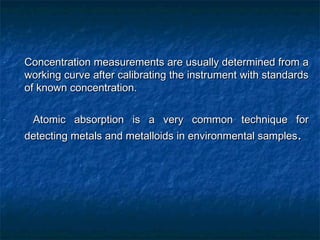 - Concentration measurements are usually determined from a
Concentration measurements are usually determined from a
working curve after calibrating the instrument with standards
working curve after calibrating the instrument with standards
of known concentration.
of known concentration.
- Atomic absorption is a very common technique for
Atomic absorption is a very common technique for
detecting metals and metalloids in environmental samples
detecting metals and metalloids in environmental samples.
.
 