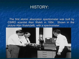 HISTORY:

  The first atomic absorption spectrometer was built by
CSIRO scientist Alan Walsh in 1954. Shown in the
picture...