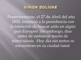 Posteriormente, el 27 de Abril del año
1830, renunció a la presidencia con
la intención de buscar asilo en algún
país Europeo. Sin embargo, días
antes de embarcar murió de
tuberculosis. Hoy día sus restos se
encuentran en su ciudad natal.
 