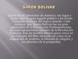 Quien fue el Libertador de América, sin lugar a
dudas dejó un gran legado político a las recién
formadas naciones del nuevo mundo. Cabe
destacar, que Simón Bolívar fue un gran
admirador de la Revolución Norteamericana,
así como un acérrimo opositor de la Revolución
Francesa. Fue un hombre liberal quien creyó en
el concepto del libre mercado así como en la
separación de poderes, la libertad de religión, y
los derechos de la propiedad.
 