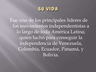 Fue uno de los principales líderes de
los movimientos independentistas a
lo largo de toda América Latina;
quien luchó para conseguir la
independencia de Venezuela,
Colombia, Ecuador, Panamá, y
Bolivia.
 