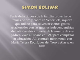 Parte de la riqueza de la familia provenía de
minas de oro y cobre en Venezuela, riqueza
que utilizó para solventar ciertos gastos
relacionados con las guerras independentistas
de Latinoamérica. Luego de la muerte de sus
padres, viajó a España en 1799 para completar
su educación. Allí contrajo matrimonio con
María Teresa Rodríguez del Toro y Alaysa en
1802.
 