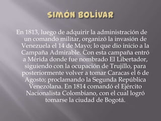 En 1813, luego de adquirir la administración de
un comando militar, organizó la invasión de
Venezuela el 14 de Mayo; lo que dio inicio a la
Campaña Admirable. Con esta campaña entró
a Mérida donde fue nombrado El Libertador,
siguiendo con la ocupación de Trujillo, para
posteriormente volver a tomar Caracas el 6 de
Agosto; proclamando la Segunda República
Venezolana. En 1814 comandó el Ejército
Nacionalista Colombiano, con el cual logró
tomarse la ciudad de Bogotá.
 