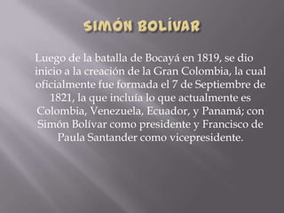 Luego de la batalla de Bocayá en 1819, se dio
inicio a la creación de la Gran Colombia, la cual
oficialmente fue formada el 7 de Septiembre de
1821, la que incluía lo que actualmente es
Colombia, Venezuela, Ecuador, y Panamá; con
Simón Bolívar como presidente y Francisco de
Paula Santander como vicepresidente.
 