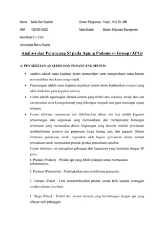 Nama : Nella Dwi Septiani Dosen Pengampu : Hapzi, Prof. Dr. MM
NIM : 43215010222 Mata Kuliah : Sistem Informasi Manajemen
Akuntansi S1 / FEB
Universitas Mercu Buana
Analisis dan Perancang SI pada Agung Podomoro Group (APG)
A. PENGERTIAN ANALISIS DAN PERANCANG SISTEM
• Analisis adalah suatu kegiatan dalam mempelajari serta mengevaluasi suatu bentuk
permasalahan atau kasus yang terjadi.
• Perancangan adalah suatu kegiatan membuat desain teknis berdasarkan evaluasi yang
telah dilakukan pada kegiatan analisis.
• Sistem adalah seperangkat elemen-elemen yang terdiri atas manusia, mesin atau alat
dan prosedur serta konsep-konsep yang dihimpun menjadi satu guna mencapai tujuan
bersama.
• Sistem informasi pemasaran jika didefinisikan dalam arti luas adalah kegiatan
perseorangan dan organisasi yang memudahkan dan mempercepat hubungan
pertukaran yang memuaskan dalam lingkungan yang dinamis melalui penciptaan
pendistribusian promosi dan penentuan harga barang, jasa, dan gagasan. Sistem
informasi pemasaran selalu digunakan oleh bagian pemasaran dalam sebuah
perusahaan untuk memasarkan produk-produk perusahaan tersebut.
Sistem informasi ini merupakan gabungan dari keputusan yang berkaitan dengan 4P
yaitu :
1. Produk (Product) : Produk apa yang dibeli pelangan untuk memuaskan
kebutuhannya.
2. Promosi (Promotion) : Meningkatkan atau mendorong penjualan.
3. Tempat (Place) : Cara mendistribusikan produk secara fisik kepada pelanggan
melalui saluran distribusi.
4. Harga (Price) : Terdiri dari semua element yang berhubungan dengan apa yang
dibayar oleh pelanggan
 