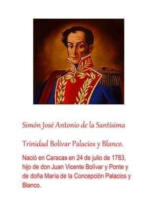 Simón José Antoniode la Santísima
Trinidad Bolívar Palacios y Blanco.
Nació en Caracas en 24 de julio de 1783,
hijo de don Juan Vicente Bolívar y Ponte y
de doña María de la Concepción Palacios y
Blanco.
 