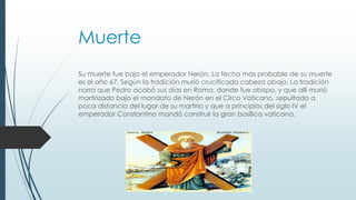 Muerte
Su muerte fue bajo el emperador Nerón. La fecha más probable de su muerte
es el año 67. Según la tradición murió crucificado cabeza abajo. La tradición
narra que Pedro acabó sus días en Roma, donde fue obispo, y que allí murió
martirizado bajo el mandato de Nerón en el Circo Vaticano, sepultado a
poca distancia del lugar de su martirio y que a principios del siglo IV el
emperador Constantino mandó construir la gran basílica vaticana.
 