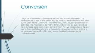 Conversión
Luego de su encuentro y entrega a Jesús no solo su nombre cambio... “y
mirándole Jesús, dijo: tu eres Simón, hijo de Jonás; tu serás llamado Cefas, que
quiere decir Pedro”-Juan 1:42- ; sino también su vida. Jesús no desconocía la
debilidad y las negaciones de Pedro: "Simón, Simón, he aquí que Satanás os
ha reclamado para zarandearos como el trigo” Pero yo he rogado por ti para
que tu fe no desfallezca tu fe; y tú cuando te conviertas, confirma en la fe a
tus hermanos"-Lucas 22:31-32- , pero eso no fue obstáculo para seguir
confiando en él.
 